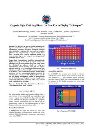 Advance Physics Letter
________________________________________________________________________________
_______________________________________________________________________________________
ISSN (Print) : 2349-1094, ISSN (Online) : 2349-1108, Vol_1, Issue_1, 2014
26
Organic Light Emitting Diode: “A New Era in Display Techniques”
Raounak Kumar Pandey, Srikant Kumar, Prashant Kumar, Amit Kumar, Gajendra Singh Rathore*
,
Chitrakant Sharma
Department of Electronics and Communication Engineering, School of Engineering & IT,
MATS University, Gullu, Aarang, Raipur, C.G., INDIA
Email : raounakpandey121@gmail.com, gajendra05in@gmail.com*
Abstract -This article is a study of various parameters of
Organic Semiconductor light emitting device such as
transmittance, reflectance, thickness, absorption, refractive
index, extinction coefficient, life time and out coupling
efficiency. We are fabricating an organic display device
using Thin Film Spray Pyrolysis Deposition Method. ITO
glass substrate, Alq3 we are using for providing potential
gradient to emissive layer.
Organic Light Emitting Diodes (OLED), a quantum leap in
display technology in the field of organic display was
achieved in 1987 by Tang and Van Slyke from Kodak where
they developed an efficient OLED by using p-n
heterostructure devices including thin film and organic
material. Inside the OLED emissive electroluminescent layer
is fully organic film and it emits light when current applied
on it. Organic Light Emitting Diode devices are new rising
technology with high convenience in display market. On the
other hand, is a portable, reusable display medium, typically
thin and flexible. An enormous amount of research effort
into the field all around the globe has made it sufficient to
compete with other display technology rather now it is ahead
of any available display technique.
Keywords: OLED, ITO, Alq3, Transmittance, Absorbance,
Extinction Co-efficient, Spray Pyrolysis.
I. INTRODUCTION
The basic organic devices are formed in sheets where a
layer located in between cathode and anode known as
emissive organic layer and substrate deposited on it. The
OLED substrate can be glass or metal or a polymer
plastic. Organic light-emitting devices operate on the
phenomenon known as electroluminescence in which
the electrical energy is converted into light.
Passive Matrix OLED
In PMOLED’s the strips are placed like rows and
columns in between the organic layer in other side of the
substrate. PMOLED’s required more power as compared
to the other OLED’s.
Fig 1. Structure of AMOLED
Active Matrix OLED
In AMOLED’s the organic layer placed in between
cathode and anode. Anode layer consist of black thin
film transistor (TFT) which forms a matrix. It possess
two TFT array per pixels one to start and second to stop
the charge, so this device consumes less power than
passive devices.
Fig 2. Structure of PMOLED
 