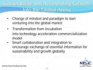 •   Change of mindset and paradigm to start
    venturing into the global market
•   Transformation from incubation
    into technology acceleration commercialization
    model
•   Smart collaboration and integration to
    encourage exchange of essential information for
    sustainability and growth globally



                        |  19 |
 