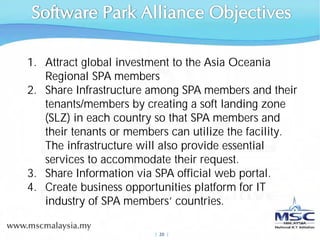 1. Attract global investment to the Asia Oceania
   Regional SPA members
2. Share Infrastructure among SPA members and their
   tenants/members by creating a soft landing zone
   (SLZ) in each country so that SPA members and
   their tenants or members can utilize the facility.
   The infrastructure will also provide essential
   services to accommodate their request.
3. Share Information via SPA official web portal.
4. Create business opportunities platform for IT
   industry of SPA members’ countries.

                         |  20 |
 