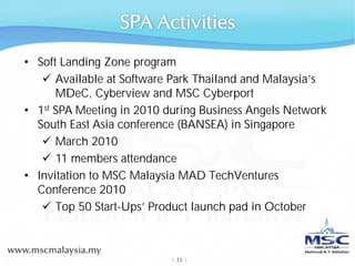 • Soft Landing Zone program
      Available at Software Park Thailand and Malaysia’s
      MDeC, Cyberview and MSC Cyberport
• 1st SPA Meeting in 2010 during Business Angels Network
  South East Asia conference (BANSEA) in Singapore
      March 2010
      11 members attendance
• Invitation to MSC Malaysia MAD TechVentures
  Conference 2010
      Top 50 Start-Ups’ Product launch pad in October



                           |  21 |
 