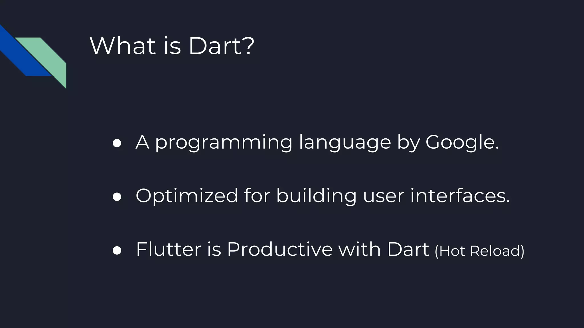 What is Dart?
● A programming language by Google.
● Optimized for building user interfaces.
● Flutter is Productive with Dart (Hot Reload)
 