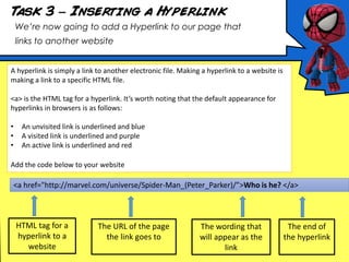 Task 3 – Inserting a Hyperlink
We’re now going to add a Hyperlink to our page that
links to another website
A hyperlink is simply a link to another electronic file. Making a hyperlink to a website is
making a link to a specific HTML file.
<a> is the HTML tag for a hyperlink. It’s worth noting that the default appearance for
hyperlinks in browsers is as follows:
• An unvisited link is underlined and blue
• A visited link is underlined and purple
• An active link is underlined and red
Add the code below to your website
HTML tag for a
hyperlink to a
website
The URL of the page
the link goes to
The wording that
will appear as the
link
The end of
the hyperlink
<a href="http://marvel.com/universe/Spider-Man_(Peter_Parker)/”>Who is he? </a>
 