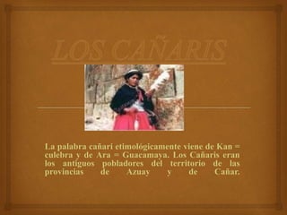 La palabra cañari etimológicamente viene de Kan =
culebra y de Ara = Guacamaya. Los Cañaris eran
los antiguos pobladores del territorio de las
provincias de Azuay y de Cañar.
 
