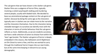 The sub-genre that we have chosen is the slasher sub-genre.
Slasher films are a subgenre of horror films, typically
involving a violent psychopath stalking and murdering
several people, usually with bladed tools. We decided to
base our promotional package content on the sub-genre of
slasher, because by being the same age as the characters
typically seen in slashers we can relate more to the narrative
and the characters themselves. Due to the characters being
relatable teenagers to ourselves we identify more with the
characters in terms of similar behaviour that the sub-genre
reflects us more. Additionally, as we are students ourselves,
we have a wide selection of actors to choose from within this
‘teen’ age bracket. The Slasher sub-genre of horror is deeply
embedded in the classics, like Halloween and A Nightmare
on Elm Street to name a few, and thus we wanted to carry
through the traditional horror tropes into our own trailer,
but at the same time keeping it relevant to our young
demographic.
 