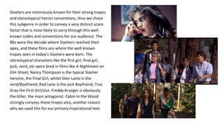 Slashers are notoriously known for their strong tropes
and stereotypical horror conventions, thus we chose
this subgenre in order to convey a very distinct scare
factor that is most likely to carry through this well-
known codes and conventions for our audience. The
80s were the decade where Slashers reached their
apex, and these films are where the well-known
tropes seen in today’s Slashers were born. The
stereotypical characters like the first girl, final girl,
jock, nerd, etc were bred in films like A Nightmare on
Elm Street; Nancy Thompson is the typical Slasher
heroine, the Final Girl, whilst Glen Lantz is the
nerd/Boyfriend; Rod Lane is the jock Boyfriend; Tina
Gray the First Girl/slut. Freddy Krueger is obviously,
the Killer, the main antagonist. Cabin in the Wood
strongly conveys these tropes also, another reason
why we used this for our primary inspirational text.
 