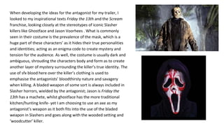 When developing the ideas for the antagonist for my trailer, I
looked to my inspirational texts Friday the 13th and the Scream
franchise, looking closely at the stereotypes of iconic Slasher
killers like Ghostface and Jason Voorhees . What is commonly
seen in their costume is the prevalence of the mask, which is a
huge part of these characters’ as it hides their true personalities
and identities; acting as an enigma code to create mystery and
tension for the audience. As well, the costume is usually dark and
ambiguous, shrouding the characters body and form as to create
another layer of mystery surrounding the killer’s true identity. The
use of sfx blood here over the killer’s clothing is used to
emphasise the antagonists’ bloodthirsty nature and savagery
when killing. A bladed weapon of some sort is always included in
Slasher horrors, wielded by the antagonist; Jason is Friday the
13th has a machete, whilst ghostface has the more traditional
kitchen/hunting knife- yet I am choosing to use an axe as my
antagonist’s weapon as it both fits into the use of the bladed
weapon in Slashers and goes along with the wooded setting and
‘woodcutter’ killer.
 