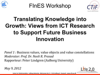 FInES Workshop

   Translating Knowledge into
Growth: Views from ICT Research
   to Support Future Business
            Innovation

Panel 1 : Business values, value objects and value constellations
Moderator: Prof. Dr. Neeli R. Prasad
Rapporteur: Peter Lindgren (Aalborg University)

May 9, 2012
 