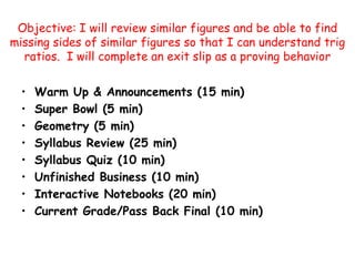 Objective: I will review similar figures and be able to find missing sides of similar figures so that I can understand trig ratios.  I will complete an exit slip as a proving behavior Warm Up & Announcements (15 min) Super Bowl (5 min) Geometry (5 min) Syllabus Review (25 min) Syllabus Quiz (10 min) Unfinished Business (10 min) Interactive Notebooks (20 min) Current Grade/Pass Back Final (10 min) 