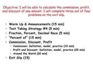 Objective: I will be able to calculate the commission, profit, and discount of any amount. I will complete three out of four problems on the exit slip.  Warm Up & Announcements (15 min) Test Taking Strategy #4 (5 min) Fraction, Percent, Decimal Race (5 min) “Percent of” (15 min) Commission, Discount, Profit Commission: Definition, model, practice (10 min) Profit and Discount: Definition, model, practice (25 min) Around the World (20 min) Exit Slip (15) 