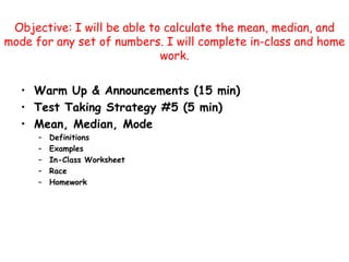 Objective: I will be able to calculate the mean, median, and mode for any set of numbers. I will complete in-class and home work.  Warm Up & Announcements (15 min) Test Taking Strategy #5 (5 min) Mean, Median, Mode Definitions Examples In-Class Worksheet Race Homework 