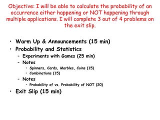 Objective: I will be able to calculate the probability of an occurrence either happening or NOT happening through multiple applications. I will complete 3 out of 4 problems on the exit slip.  Warm Up & Announcements (15 min) Probability and Statistics Experiments with Games (25 min) Notes  Spinners, Cards, Marbles, Coins (15) Combinations (15) Notes Probability of vs. Probability of NOT (20) Exit Slip (15 min) 