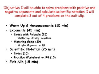 Objective: I will be able to solve problems with positive and negative exponents and calculate scientific notation. I will complete 3 out of 4 problems on the exit slip.  Warm Up & Announcements (15 min) Exponents (45 min) Notes with Foldable (25) Multiplying, dividing, negatives Matching Game (20) Graphic Organizer on R8 Scientific Notation (25 min) Notes (15) Practice Worksheet on R8 (10) Exit Slip (15 min) 