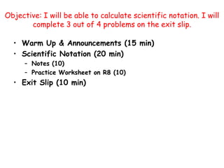 Objective: I will be able to calculate scientific notation. I will complete 3 out of 4 problems on the exit slip.  Warm Up & Announcements (15 min) Scientific Notation (20 min) Notes (10) Practice Worksheet on R8 (10) Exit Slip (10 min) 