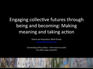 Engaging	
  collec+ve	
  futures	
  through	
  
   being	
  and	
  becoming:	
  Making	
  
    meaning	
  and	
  taking	
  ac+on	
  
              Elsona	
  van	
  Huyssteen,	
  Mark	
  Oranje	
  
                    evhuyssteen@csir.co.za	
  
                                         	
  
          Connec+ng	
  self	
  to	
  others	
  –	
  from	
  inner	
  to	
  outer	
  	
  
                   (or	
  other	
  ways	
  around?)	
  
                                         	
  
 