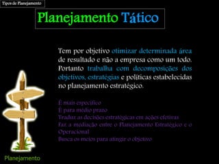 Planejamento Tático
Tem por objetivo otimizar determinada área
de resultado e não a empresa como um todo.
Portanto trabalha com decomposições dos
objetivos, estratégias e políticas estabelecidas
no planejamento estratégico.
É mais específico
É para médio prazo
Traduz as decisões estratégicas em ações efetivas
Faz a mediação entre o Planejamento Estratégico e o
Operacional
Busca os meios para atingir o objetivo
Tipos de Planejamento
 
