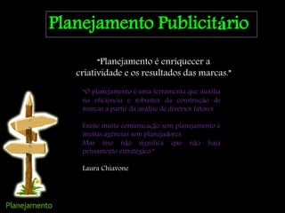 Planejamento Publicitário
“Planejamento é enriquecer a
criatividade e os resultados das marcas.”
“O planejamento é uma ferramenta que auxilia
na eficiência e robustez da construção de
marcas a partir da análise de diversos fatores.
Existe muita comunicação sem planejamento e
muitas agências sem planejadores.
Mas isso não significa que não haja
pensamento estratégico.”
Laura Chiavone
 