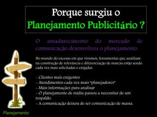 Porque surgiu o
Planejamento Publicitário ?
O amadurecimento do mercado de
comunicação desenvolveu o planejamento.
No mundo do excesso em que vivemos, ferramentas que auxiliam
na construção de relevância e diferenciação de marcas estão sendo
cada vez mais solicitadas e exigidas.
- Clientes mais exigentes
- Atendimentos cada vez mais “planejadores”
- Mais informações para analisar
- O planejamento de mídia passou a necessitar de um
respaldo.
- A comunicação deixou de ser comunicação de massa.
 