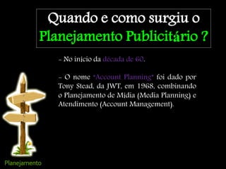 Quando e como surgiu o
Planejamento Publicitário ?
- No início da década de 60.
- O nome “Account Planning” foi dado por
Tony Stead, da JWT, em 1968, combinando
o Planejamento de Mídia (Media Planning) e
Atendimento (Account Management).
 