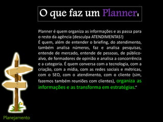 O que faz um Planner:
Planner é quem organiza as informações e as passa para
o resto da agência (desculpa ATENDIMENTAS!)
É quem, além de entender o briefing, do atendimento,
também analisa números, faz e analisa pesquisas,
entende de mercado, entende de pessoas, de público-
alvo, de formadores de opinião e analisa a concorrência
e a categoria. É quem conversa com a tecnologia, com a
criação, com a mídia, com as redes sociais e métricas,
com o SEO, com o atendimento, com o cliente (sim,
fazemos também reuniões com clientes), organiza as
informações e as transforma em estratégias.”
 