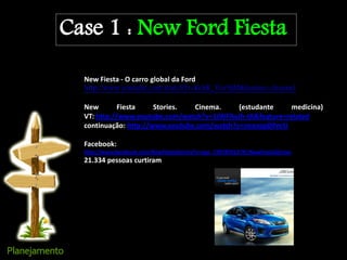 Case 1 : New Ford Fiesta
New Fiesta - O carro global da Ford
http://www.youtube.com/watch?v=KehK_Vzv9jM&feature=channel
New Fiesta Stories. Cinema. (estudante medicina)
VT: http://www.youtube.com/watch?v=1JWFAaJh-tA&feature=related
continuação: http://www.youtube.com/watch?v=neanzpDPmSI
Facebook:
http://www.facebook.com/NewFiestaStories?v=app_2392950137#!/NewFiestaStories
21.334 pessoas curtiram
 