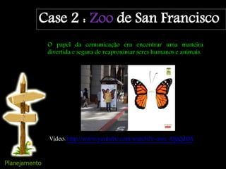 Case 2 : Zoo de San Francisco
O papel da comunicação era encontrar uma maneira
divertida e segura de reaproximar seres humanos e animais.
Vídeo: http://www.youtube.com/watch?v=awe-ElgQdIM
 