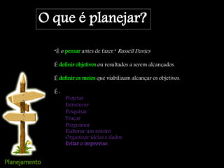 O que é planejar?
“É o pensar antes de fazer.” Russell Davies .
É definir objetivos ou resultados a serem alcançados.
É definir os meios que viabilizam alcançar os objetivos.
É :
Projetar
Estruturar
Pesquisar
Traçar
Programar
Elaborar um roteiro
Organizar idéias e dados
Evitar o improviso.
 