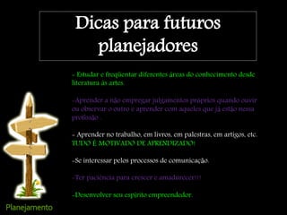 - Estudar e freqüentar diferentes áreas do conhecimento desde
literatura às artes.
-Aprender a não empregar julgamentos próprios quando ouvir
ou observar o outro e aprender com aqueles que já estão nessa
profissão .
- Aprender no trabalho, em livros, em palestras, em artigos, etc.
TUDO É MOTIVADO DE APRENDIZADO!
-Se interessar pelos processos de comunicação.
-Ter paciência para crescer e amadurecer!!!
-Desenvolver seu espírito empreendedor.
Dicas para futuros
planejadores
 