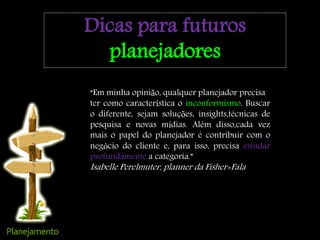“Em minha opinião, qualquer planejador precisa
ter como característica o inconformismo. Buscar
o diferente, sejam soluções, insights,técnicas de
pesquisa e novas mídias. Além disso,cada vez
mais o papel do planejador é contribuir com o
negócio do cliente e, para isso, precisa estudar
profundamente a categoria.”
Isabelle Perelmuter, planner da Fisher+Fala
Dicas para futuros
planejadores
 