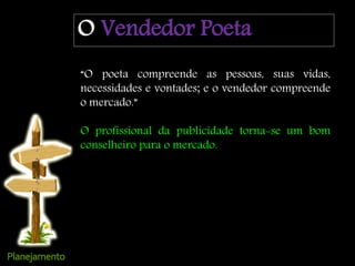 O Vendedor Poeta
“O poeta compreende as pessoas, suas vidas,
necessidades e vontades; e o vendedor compreende
o mercado.”
O profissional da publicidade torna-se um bom
conselheiro para o mercado.
 