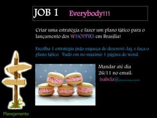 JOB 1 Everybody!!!
Criar uma estratégia e fazer um plano tático para o
lançamento dos WHOPPIES em Brasília!
Escolha 1 estratégia (não esqueça de descrevê-la), e faça o
plano tático. Tudo em no máximo 1 página de word.
Mandar até dia
26/11 no email:
isabela@doisnovemeia.com.br
 
