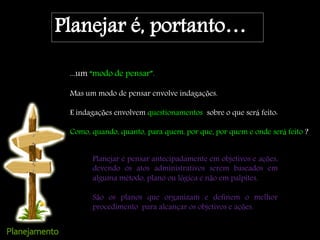 Planejar é, portanto…
...um “modo de pensar”.
Mas um modo de pensar envolve indagações.
E indagações envolvem questionamentos sobre o que será feito:
Como, quando, quanto, para quem, por que, por quem e onde será feito ?
Planejar é pensar antecipadamente em objetivos e ações,
devendo os atos administrativos serem baseados em
alguma método, plano ou lógica e não em palpites.
São os planos que organizam e definem o melhor
procedimento para alcançar os objetivos e ações.
 