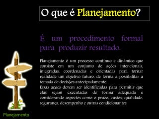 O que é Planejamento?
É um procedimento formal
para produzir resultado.
Planejamento é um processo contínuo e dinâmico que
consiste em um conjunto de ações intencionais,
integradas, coordenadas e orientadas para tornar
realidade um objetivo futuro, de forma a possibilitar a
tomada de decisões antecipadamente.
Essas ações devem ser identificadas para permitir que
elas sejam executadas de forma adequada e
considerando aspectos como o prazo, custos, qualidade,
segurança, desempenho e outras condicionantes.
 