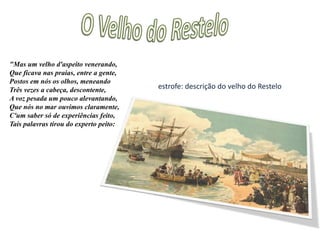  A personagem é um porta-voz da ideologia característica de CamõesO Velho do Restelo"Qual vai dizendo: —" Ó filho, a quem eu tinhaSó para refrigério, e doce amparoDesta cansada já velhice minha,Que em choro acabará, penoso e amaro,Por que me deixas, mísera e mesquinha?Por que de mim te vás, ó filho caro,A fazer o funéreo enterramento,Onde sejas de peixes mantimento!" —“Qual em cabelo: —"Ó doce e amado esposo,Sem quem não quis Amor que viver possa,Por que is aventurar ao mar irosoEssa vida que é minha, e não é vossa?Como por um caminho duvidosoVos esquece a afeição tão doce nossa?Nosso amor, nosso vão contentamentoQuereis que com as velas leve o vento?" —1ª estrofe: uma mãe a lamentar que o filho a está abandonar para servir de alimento aos peixes em vez de cuidar dela na velhice2ª estrofe: uma esposa a questionar o marido do porquê de ele a trocar pelo mar e se pode ele trocar o sentimento deles pela incerteza dos ventos e do mar.