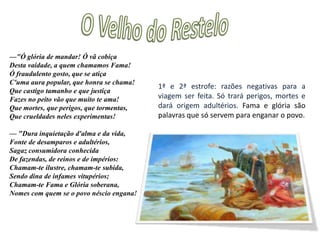 O Velho do Restelo"Nestas e outras palavras que diziam De amor e de piedosa humanidade, Os velhos e os meninos os seguiam, Em quem menos esforço põe a idade. Os montes de mais perto respondiam, Quase movidos de alta piedade; A branca areia as lágrimas banhavam, Que em multidão com elas se igualavam."Nós outros sem a vista alevantarmosNem a mãe, nem a esposa, neste estado, Por nos não magoarmos, ou mudarmos Do propósito firme começado, Determinei de assim nos embarcarmos Sem o despedimento costumado, Que, posto que é de amor usança boa, A quem se aparta, ou fica, mais magoa.1ª e 2ª estrofe: a multidão vai-se despedindo. Vasco da Gama decide que embarcariam sem a despedida que é habito, porque, ainda que seja um bom costume porque mostra o amor das pessoas,  faz sofrer a quem parte e a quem fica. 