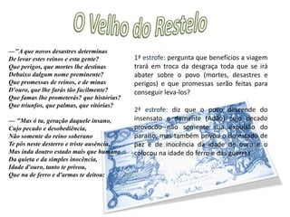 O Velho do Restelo"Mas um velho d'aspeito venerando, Que ficava nas praias, entre a gente, Postos em nós os olhos, meneando Três vezes a cabeça, descontente, A voz pesada um pouco alevantando, Que nós no mar ouvimos claramente, C'um saber só de experiências feito, Tais palavras tirou do experto peito:estrofe: descrição do velho do Restelo