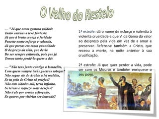 O Velho do Restelo—"Ó glória de mandar! Ó vã cobiça Desta vaidade, a quem chamamos Fama! Ó fraudulento gosto, que se atiça C'uma aura popular, que honra se chama! Que castigo tamanho e que justiça Fazes no peito vão que muito te ama! Que mortes, que perigos, que tormentas, Que crueldades neles experimentas!— "Dura inquietação d'alma e da vida, Fonte de desamparos e adultérios, Sagaz consumidora conhecida De fazendas, de reinos e de impérios: Chamam-te ilustre, chamam-te subida, Sendo dina de infames vitupérios; Chamam-te Fama e Glória soberana, Nomes com quem se o povo néscio engana!1ª e 2ª estrofe: razões negativas para a viagem ser feita. Só trará perigos, mortes e dará origem adultérios. Fama e glória são palavras que só servem para enganar o povo.
