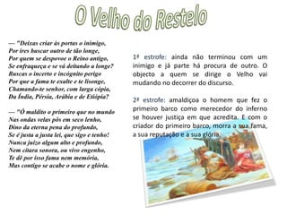 O Velho do Restelo—"A que novos desastres determinas De levar estes reinos e esta gente? Que perigos, que mortes lhe destinas Debaixo dalgum nome preminente? Que promessas de reinos, e de minas D'ouro, que lhe farás tão facilmente? Que famas lhe prometerás? que histórias? Que triunfos, que palmas, que vitórias?— "Mas ó tu, geração daquele insano, Cujo pecado e desobediência, Não somente do reino soberano Te pôs neste desterro e triste ausência, Mas inda doutro estado mais que humano Da quieta e da simples inocência, Idade d'ouro, tanto te privou, Que na de ferro e d'armas te deitou:1ª estrofe: pergunta que benefícios a viagem trará em troca da desgraça toda que se irá abater sobre o povo (mortes, desastres e perigos) e que promessas serão feitas para conseguir leva-los?2ª estrofe: diz que o povo descende do insensato e demente (Adão) cujo pecado provocou não somente sua expulsão do paraíso, mas também privou-o do estado de paz e de inocência da idade de ouro e o colocou na idade do ferro e das guerras 