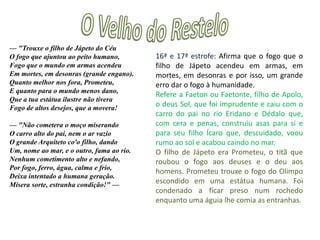 O Velho do Restelo— "Já que nesta gostosa vaidade Tanto enlevas a leve fantasia, Já que à bruta crueza e feridade Puseste nome esforço e valentia, Já que prezas em tanta quantidade O desprezo da vida, que devia De ser sempre estimada, pois que já Temeu tanto perdê-la quem a dá:  — "Não tens junto contigo o Ismaelita, Com quem sempre terás guerras sobejas? Não segue ele do Arábio a lei maldita, Se tu pela de Cristo só pelejas? Não tem cidades mil, terra infinita, Se terras e riqueza mais desejas? Não é ele por armas esforçado, Se queres por vitórias ser louvado?1ª estrofe: dá o nome de esforço e valentia à violenta crueldade e que V. da Gama dá valor ao desprezo pela vida em vez de a amar e preservar. Refere-se também a Cristo, que receou a morte, na noite anterior à sua crucificação.    2ª estrofe: Já que quer perder a vida, pode ser com os Mouros e também enriquece o seu povo. 