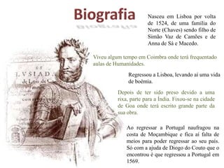 BiografiaNasceu em Lisboa por volta de 1524, de uma família do Norte (Chaves) sendo filho de Simão Vaz de Camões e de Anna de Sá e Macedo.Viveu algum tempo em Coimbra onde terá frequentado aulas de Humanidades.Regressou a Lisboa, levando aí uma vida de boémia.Depois de ter sido preso devido a uma rixa, parte para a Índia. Fixou-se na cidade de Goa onde terá escrito grande parte da sua obra.Ao regressar a Portugal naufragou na costa de Moçambique e fica aí falta de meios para poder regressar ao seu país. Só com a ajuda de Diogo do Couto que o encontrou é que regressou a Portugal em 1569.