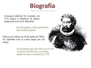 BiografiaConseguiu publicar Os Lusíadas em 1572 graças à influência de alguns amigos junto do rei D. Sebastião.Em recompensa, o Rei concede-lhe uma modesta pensão.Faleceu em Lisboa em 10 de Junho de 1580 e foi sepultado com os custos pagos por um amigo.O seu túmulo, que teria sido na cerca do Convento de Sant'Ana, em Lisboa, perdeu-se com o terramoto de 1755.
