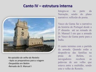 Canto IV – estrutura internaIntegra-se na parte da Narração, sendo do plano narrativo: reflexão do poeta.Vasco da Gama faz a narrativa da história de Portugal desde a 2ª dinastia  até ao reinado de D. Manuel I em que a armada de Vasco da Gama parte para a Índia.O canto termina com a partida da armada. Quando estão a despedir-se das famílias na praia de Belém, os navegadores recebem as palavras de um velho que estava entre a multidão, sendo este o velho do Restelo.No episódio do velho do Restelo: Após os preparativos para a viagem