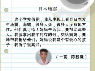 日本地震这个学校假期，我从电视上看到日本发生地震、海啸，很多人死，很多人没有地方住。他们真可怜！妈妈告诉我，要帮助那些人。我就拿出我平时存的钱，交给妈妈，要她帮我捐给他们。妈妈说我是个有爱心的孩子，我听了很高兴。（一宽陈毅谦）