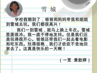 雪城学校假期到了，爸爸和妈妈带我和姐姐到雪城去玩。我们都很高兴！我们一到雪城，就马上换上冬衣。雪城里面很冷。我一直不停地发抖。但是我们还是玩得很开心。爸爸还带我们一起去看电影和吃东西。玩得很晚，我们才依依不舍地回家去了。这真是快乐的一天啊！（一宽黄歆婷）