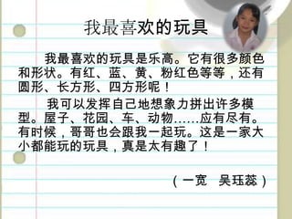 我最喜欢的玩具我最喜欢的玩具是乐高。它有很多颜色和形状。有红、蓝、黄、粉红色等等，还有圆形、长方形、四方形呢！我可以发挥自己地想象力拼出许多模型。屋子、花园、车、动物……应有尽有。有时候，哥哥也会跟我一起玩。这是一家大小都能玩的玩具，真是太有趣了！（一宽吴珏蕊）