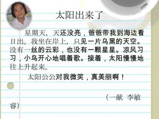 太阳出来了星期天，天还没亮，爸爸带我到海边看日出。我坐在岸上，只见一片乌黑的天空。没有一丝的云彩，也没有一颗星星。凉风习习，小鸟开心地唱着歌。接着，太阳慢慢地往上升起来。太阳公公对我微笑，真美丽啊！（一献李敏睿）