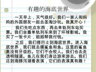 有趣的海底世界一天早上，天气很好。我们一家人和妈妈的外国朋友一起去圣淘沙玩。我真开心！我们先吃点东西，再去单轨列车站买票。我们坐着单轨列车来到了环球影城。我买了一张卡片，姐姐帮我付钱。之后，我们搭巴士到海底世界。进入海底世界，我们就去摸鲨鱼和鱼。这里的鲨鱼是没有牙齿的。它们不会咬人。我们也去走透明隧道。鱼儿在我们身边游来游去。我们还到海豚泻湖看表演，它们的表演真有趣！