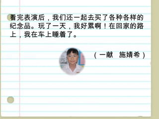 看完表演后，我们还一起去买了各种各样的纪念品。玩了一天，我好累啊！在回家的路上，我在车上睡着了。（一献施婧希）