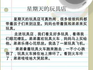 星期天的玩具店星期天的玩具店可真热闹，很多爸爸妈妈都带着孩子们来到这里。妈妈也带着我和弟弟来买玩具。走进玩具店，我们看见好多玩具，看得我们眼花缭乱。弟弟喜欢玩具火车，妈妈马上买给他。弟弟乐得心花怒放。我选了一架玩具飞机。弟弟拿着玩具火车跑来跑去，一不小心跌倒了，玩具火车掉在地上摔坏了。看到火车坏了，弟弟哇哇地大哭起来。