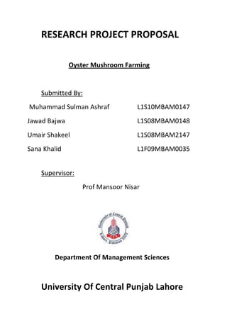 RESEARCH PROJECT PROPOSAL<br />Oyster Mushroom Farming<br />Submitted By:<br /> Muhammad Sulman AshrafL1S10MBAM0147<br />Jawad BajwaL1S08MBAM0148<br />Umair ShakeelL1S08MBAM2147<br />Sana KhalidL1F09MBAM0035<br />Supervisor: <br />Prof Mansoor Nisar<br />Department Of Management Sciences<br />University Of Central Punjab Lahore<br />1. INTRODUCTION:<br />What is Mushroom?<br />Any of various fleshy fungi of the class Basidiomycota, characteristically having an umbrella-shaped cap borne on a stalk, especially any of the edible kinds, as those of the genus Agaricus.<br /> Oyster mushroom, or Pleurotus ostreatus, is a common edible mushroom. It was first cultivated in Germany as a subsistence measure during World War and is now grown commercially around the world for food. However, the first documented cultivation was by Kaufert.<br />Our project is basically the cultivation of the oyster mushrooms. Mushrooms are now a days included in the fast food items such as pizza. Mushrooms are of various kinds like buttons mushroom, oyster mushrooms and so on. But here our focus is basically on cultivation of Oyster mushrooms. The reason behind choosing oyster mushroom cultivation is its sensitivity level. Oyster mushrooms are less sensitive according to other kinds. If we want to cultivate Button mushroom, then it should also noticed that these are very sensitive to temperature and other factors like humidity, light, moisture and so on. <br />Our major reason for choosing this project is the rising needs of fast food items in the market. If we take an example of Lahore market, we came to know that now a day, there were many pizza parlors and they are working across every market. And Mushrooms are the needs of pizza. Mushrooms can add a taste to pizza and also they are enriched with many vitamins and carbohydrates. The trend of people is changing day by day and in food market, trend is highly shifted towards pizza. <br />The basic concept behind mushrooms cultivation is that in market, the available mushrooms are in dried and packed form. But we are giving concept of cultivating mushrooms and produce them in fresh form. The dried mushrooms are not enriched with vitamins and they are also not so much tasteful. But fresh mushrooms are enriched with vitamins and also they increase the taste of pizza. <br />2. OBJECTIVES:<br />As we know that our project is on the cultivation of oyster mushrooms. So our major objective is to provide fresh mushrooms in the market with least price also. We should provide mushrooms in the market in form of fresh but one thing is also important that fresh mushrooms were spoiled after one day or one and half day. So our major task is to firstly explore the market and we already have orders from the market so that after cutting of mushrooms, we should deliver them into the market. So our major objective includes providing fresh mushrooms and the market of fresh mushrooms also exist. <br />Moreover, in Pakistan, only few companies are cultivating fresh mushrooms and they are not able to fulfill the market demands. Moreover, another objective is to reduce the cost of pizza as dried mushrooms are costly as compared to fresh ones and they are also less tasteful. So providing mushrooms with fewer rates and with good quality is also one of our major objective. <br />3. REVIEW:<br />In Pakistan, following company is cultivating oyster mushrooms<br />Company Profile<br />Basic Information<br />Company Name:A.T.M Industries Pvt Ltd Business Type:Manufacturer, Trading Company  Product/Service(We Sell):Plastic Disposable Products,PP Woven Sacks,Cup & Mug,Spoons,Fork,PLastic Containers,Plastic Trays,EPS Cups,Thermocol Glasses,Fishboxes,PP Mesh Bags for Vegetables,PP Leno Bags,Mushrooms  Product/Service(We Buy):PP Virgin,Eps Raw Materia,HDPE  Address:Plot # 40/1, Sector 28. Korangi Industrial Area  Brands:A-PAK  Number of Employees:5 - 10 People  Company Website URL:http://atmpk.com<br />And if we take the example of AMERICA, this company is cultivating oyster mushrooms<br />Wild Branch Mushrooms<br />Call at             (802) 586-8022      ,<br />or write to:<br />Glenn Coville<br />1748 Wild Branch Road<br />Craftsbury, Alaska. VT 05826<br />They cultivate with the same method as adopted by our company. <br />4. HOW WILL WE DO IT?<br />As we came to know that other companies firstly require a building which is completely covered as shadow is also important part of cultivation. Some companies outside the Pakistan use a special grass method for its cultivation. Another method for its cultivation is through seed spray. Moreover, other equipments for temperature regulation is also required for cultivation. <br />But in our project, we already have a poultry control shed with proper width and length. Another major reason for selecting this control shed is that it already has all the temperature controlling equipments. For this reason, we are choosing this site. Control shed is properly covered and also it has humidity. By choosing this control shed, our major cost is minimized as we don’t require capital for our building and equipments. The poultry control shed is chosen because the available shed is now in city premises. So the Environmental Safety department is not issuing it license for poultry farming. So as an alternative, this site is used.  <br />Moreover, the method of cultivation used by us is the seed spray method. The reason for choosing this method is that the seed spray is easily available to us and it is easy to handle also. Our major requirements are the shelf’s where they are placed and the seed spray and raw material.<br />5. HOW MUCH IT COST TO DO?<br />The major cost in our projects is the cost of shelf’s where mushrooms are placed. Another cost factor is the compost on which mushrooms are cultivated. Single compost cast around 150 Rs. This includes wheat wastes and a plastic bag also. Moreover, seed spray is also included in our cost. 1 KG of seed spray cost 600. As we already have building and equipments, so these costs are eliminated. So the capital requirement for our project is very low.<br />6. TIME LINE OF PROJECT?<br />As we already discussed that the major equipments are already available. So now, the major time required for our project is the adjustment of shelves and also the availability of compost and seed spray. <br />After the completion of all requirements, the time required for mushrooms to grow is 40 days. This means that, after they seed spray process, mushrooms grows in about 40 days. They are fully ready for cutting in 40 days. After their first cutting, they are again ready in about 2 weeks. But one thing is important that if we cut mushrooms in evening, they should be delivered to market in next morning so that they were not spoiled.<br />7. EXPECTED OUTCOME:<br />The cost required for cultivation of 1 kilogram of fresh mushrooms is 300. It is considered as the overall cost of per kg. But if we came towards our profit our outcome of project, the selling price of fresh mushrooms is about 800 per kg in market. But to compete in market, we reduce our price to capture large market segment. So the expected profit ratio is about 100 % but we should reduce down price to beet our competitors. On the other hand, the price of dry mushrooms is high than 1000 per kg. So this aspect is very helpful for us.<br />8. CRITERION OF SUCCESS OF OUR PROJECT:<br />The success rate of our project is very high because or major focus is Lahore Fast Food market. In Lahore market, there is not a single fresh mushroom provider in market. All the pizza parlors are using dried mushrooms in the market. If, we are providing them the fresh pizza with least price, then it is hoped that the success factor for our project were also rise. <br />And the criterion that leads our project to success is providing fresh and quality mushrooms to all the pizza parlors in Lahore with low price. Moreover, the freshness factor is also a criterion for the success of our project. Another major criterion is the less capital requirement for our project as we already have building and major equipments.   <br />
