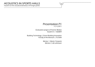 ACOUSTICS IN SPORTS HALLS
research on the acoustical behaviour of Frenger panels




                                                         Presentation P1
                                                                       11/11/2011

                                               Graduation project of Yvonne Wattez
                                                               Student nr. 1360809

                                  Building Technology | Green Building Innovation
                                                 Faculty of Architecture | TU Delft

                                                         Mentor 1: Martin Tenpierik
                                                           Mentor 2: still unknown
 
